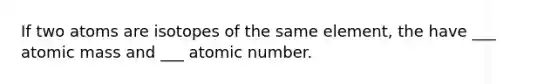 If two atoms are isotopes of the same element, the have ___ atomic mass and ___ atomic number.