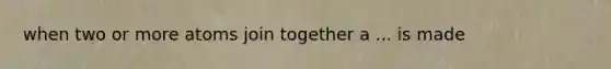 when two or more atoms join together a ... is made