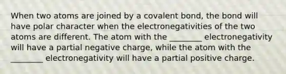 When two atoms are joined by a covalent bond, the bond will have polar character when the electronegativities of the two atoms are different. The atom with the ________ electronegativity will have a partial negative charge, while the atom with the ________ electronegativity will have a partial positive charge.