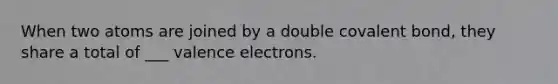 When two atoms are joined by a double covalent bond, they share a total of ___ <a href='https://www.questionai.com/knowledge/knWZpHTJT4-valence-electrons' class='anchor-knowledge'>valence electrons</a>.