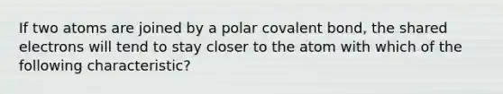 If two atoms are joined by a polar covalent bond, the shared electrons will tend to stay closer to the atom with which of the following characteristic?