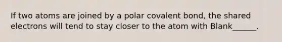 If two atoms are joined by a polar covalent bond, the shared electrons will tend to stay closer to the atom with Blank______.