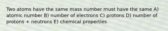 Two atoms have the same mass number must have the same A) atomic number B) number of electrons C) protons D) number of protons + neutrons E) chemical properties