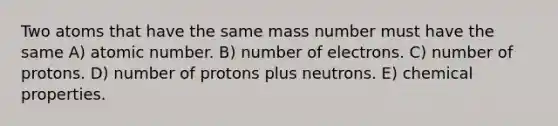 Two atoms that have the same mass number must have the same A) atomic number. B) number of electrons. C) number of protons. D) number of protons plus neutrons. E) chemical properties.