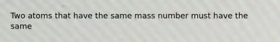 Two atoms that have the same mass number must have the same