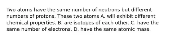 Two atoms have the same number of neutrons but different numbers of protons. These two atoms A. will exhibit different chemical properties. B. are isotopes of each other. C. have the same number of electrons. D. have the same atomic mass.