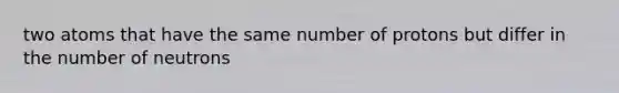 two atoms that have the same number of protons but differ in the number of neutrons