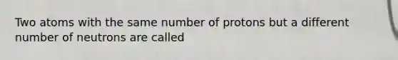 Two atoms with the same number of protons but a different number of neutrons are called