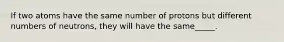 If two atoms have the same number of protons but different numbers of neutrons, they will have the same_____.