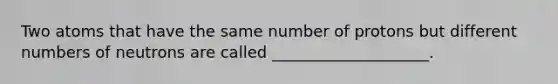 Two atoms that have the same number of protons but different numbers of neutrons are called ____________________.