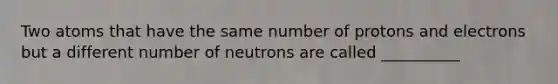 Two atoms that have the same number of protons and electrons but a different number of neutrons are called __________