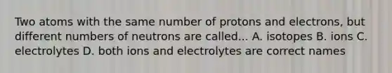 Two atoms with the same number of protons and electrons, but different numbers of neutrons are called... A. isotopes B. ions C. electrolytes D. both ions and electrolytes are correct names