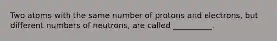 Two atoms with the same number of protons and electrons, but different numbers of neutrons, are called __________.