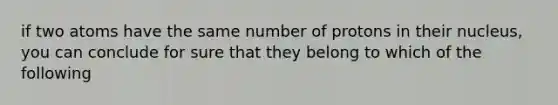 if two atoms have the same number of protons in their nucleus, you can conclude for sure that they belong to which of the following