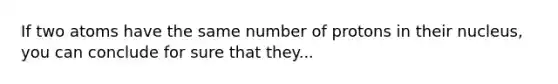 If two atoms have the same number of protons in their nucleus, you can conclude for sure that they...