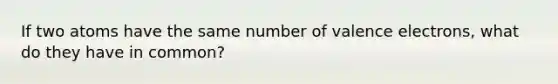 If two atoms have the same number of <a href='https://www.questionai.com/knowledge/knWZpHTJT4-valence-electrons' class='anchor-knowledge'>valence electrons</a>, what do they have in common?