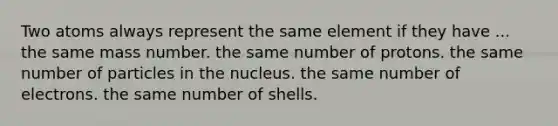 Two atoms always represent the same element if they have ... the same mass number. the same number of protons. the same number of particles in the nucleus. the same number of electrons. the same number of shells.