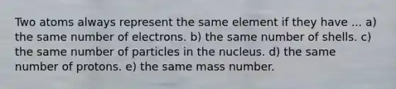 Two atoms always represent the same element if they have ... a) the same number of electrons. b) the same number of shells. c) the same number of particles in the nucleus. d) the same number of protons. e) the same mass number.