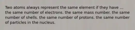 Two atoms always represent the same element if they have ... the same number of electrons. the same mass number. the same number of shells. the same number of protons. the same number of particles in the nucleus.