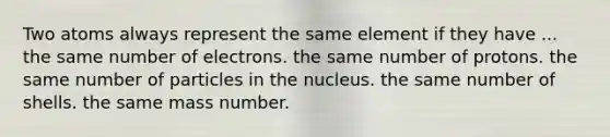 Two atoms always represent the same element if they have ... the same number of electrons. the same number of protons. the same number of particles in the nucleus. the same number of shells. the same mass number.