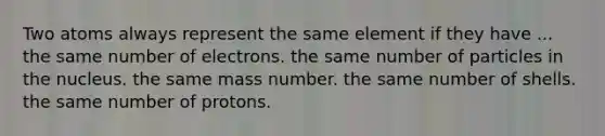 Two atoms always represent the same element if they have ... the same number of electrons. the same number of particles in the nucleus. the same mass number. the same number of shells. the same number of protons.