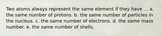 Two atoms always represent the same element if they have ... a. the same number of protons. b. the same number of particles in the nucleus. c. the same number of electrons. d. the same mass number. e. the same number of shells.