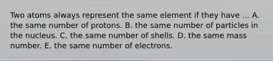 Two atoms always represent the same element if they have ... A. the same number of protons. B. the same number of particles in the nucleus. C. the same number of shells. D. the same mass number. E. the same number of electrons.