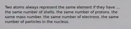 Two atoms always represent the same element if they have ... the same number of shells. the same number of protons. the same mass number. the same number of electrons. the same number of particles in the nucleus.