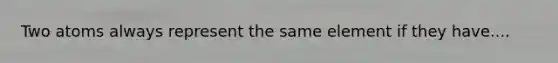 Two atoms always represent the same element if they have....