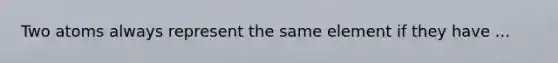 Two atoms always represent the same element if they have ...