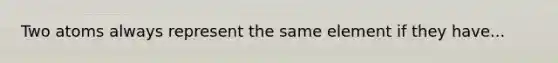 Two atoms always represent the same element if they have...