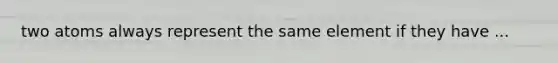 two atoms always represent the same element if they have ...