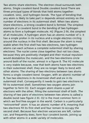 Two atoms share electrons. The electron cloud surrounds both atoms. Single covalent bond Double covalent bond There are three principal types of bonds that hold atoms together: covalent, ionic, and hydrogen bonds. The type of bonding that any atom is likely to take part in depends almost entirely on the number of electrons in its outermost shell. When two atoms share electrons, a strong covalent bond is formed. The simplest example of a covalent bond is the bonding of two hydrogen atoms to form a hydrogen molecule, H2 (Figure 2-9), the simplest of all molecules. A hydrogen atom has an atomic number of 1: it has a single proton in its nucleus and a single electron circling around the nucleus in the first shell. Because the atom is most stable when the first shell has two electrons, two hydrogen atoms can each achieve a complete outermost shell by sharing electrons. The nuclei come close together (but not too close, because they are positively charged and their mutual repulsion would destabilize the molecule), and the two electrons circle around both of the nuclei, almost in a figure 8. The H2 molecule is very stable because, now that both atoms have two electrons in their outermost shell, they are no longer likely to bond with other atoms. The sharing of two electrons between two atoms forms a single covalent bond. Oxygen, with an atomic number of 8, has two electrons in its innermost shell and six in its outermost shell. Consequently it needs to gain two electrons to fill its outermost shell. Sometimes two oxygen atoms join together to form O2. Each oxygen atom shares a pair of electrons with the other, filling the outermost shell of both. The sharing of two pairs of electrons between two atoms is called a double bond (see Figure 2-9). O2 is the most common form in which we find free oxygen in the world. Carbon is a particularly "extroverted" atom. It has an atomic number of 6, meaning that two electrons fill its first shell and four remain to occupy the second shell. Because four electron vacancies are left, carbon can, and frequently does, form four covalent bonds, joining up with other atoms in a wide variety of molecules.