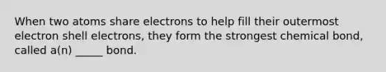 When two atoms share electrons to help fill their outermost electron shell electrons, they form the strongest chemical bond, called a(n) _____ bond.