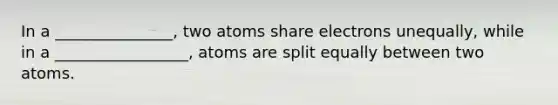 In a _______________, two atoms share electrons unequally, while in a _________________, atoms are split equally between two atoms.