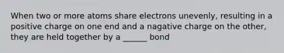 When two or more atoms share electrons unevenly, resulting in a positive charge on one end and a nagative charge on the other, they are held together by a ______ bond