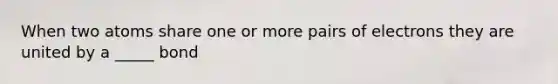 When two atoms share one or more pairs of electrons they are united by a _____ bond