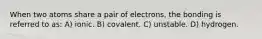 When two atoms share a pair of electrons, the bonding is referred to as: A) ionic. B) covalent. C) unstable. D) hydrogen.