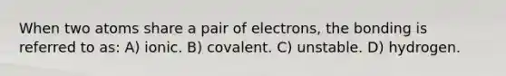 When two atoms share a pair of electrons, the bonding is referred to as: A) ionic. B) covalent. C) unstable. D) hydrogen.