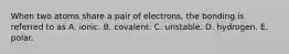 When two atoms share a pair of electrons, the bonding is referred to as A. ionic. B. covalent. C. unstable. D. hydrogen. E. polar.