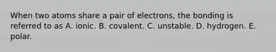 When two atoms share a pair of electrons, the bonding is referred to as A. ionic. B. covalent. C. unstable. D. hydrogen. E. polar.