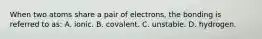 When two atoms share a pair of electrons, the bonding is referred to as: A. ionic. B. covalent. C. unstable. D. hydrogen.