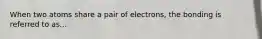 When two atoms share a pair of electrons, the bonding is referred to as...