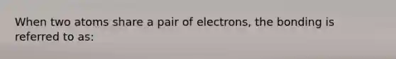 When two atoms share a pair of electrons, the bonding is referred to as: