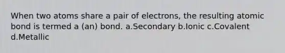 When two atoms share a pair of electrons, the resulting atomic bond is termed a (an) bond. a.Secondary b.Ionic c.Covalent d.Metallic