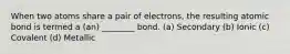 When two atoms share a pair of electrons, the resulting atomic bond is termed a (an) ________ bond. (a) Secondary (b) Ionic (c) Covalent (d) Metallic