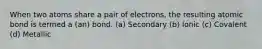 When two atoms share a pair of electrons, the resulting atomic bond is termed a (an) bond. (a) Secondary (b) Ionic (c) Covalent (d) Metallic