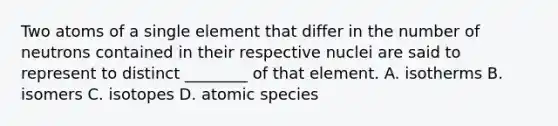 Two atoms of a single element that differ in the number of neutrons contained in their respective nuclei are said to represent to distinct ________ of that element. A. isotherms B. isomers C. isotopes D. atomic species