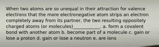 When two atoms are so unequal in their attraction for <a href='https://www.questionai.com/knowledge/knWZpHTJT4-valence-electrons' class='anchor-knowledge'>valence electrons</a> that the more electronegative atom strips an electron completely away from its partner, the two resulting oppositely charged atoms (or molecules)____________. a. form a covalent bond with another atom b. become part of a molecule c. gain or lose a proton d. gain or lose a neutron e. are ions