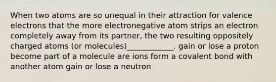 When two atoms are so unequal in their attraction for valence electrons that the more electronegative atom strips an electron completely away from its partner, the two resulting oppositely charged atoms (or molecules)____________. gain or lose a proton become part of a molecule are ions form a covalent bond with another atom gain or lose a neutron